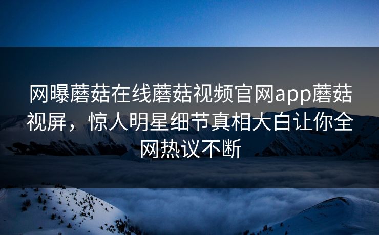 网曝蘑菇在线蘑菇视频官网app蘑菇视屏，惊人明星细节真相大白让你全网热议不断