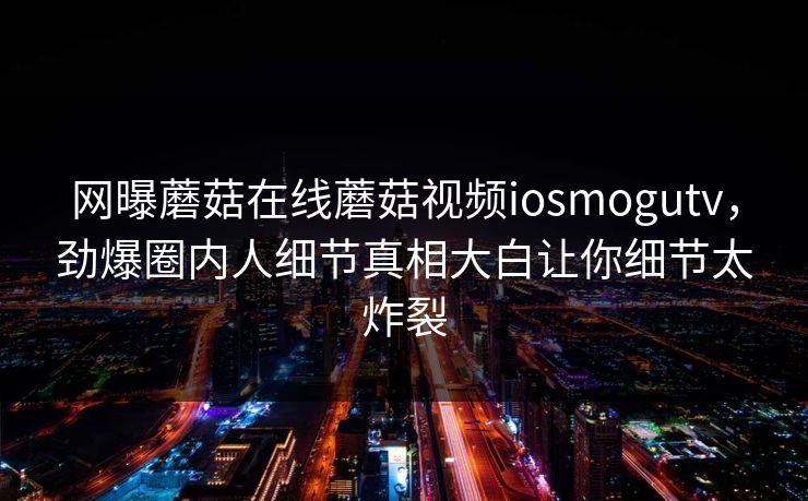 网曝蘑菇在线蘑菇视频iosmogutv，劲爆圈内人细节真相大白让你细节太炸裂