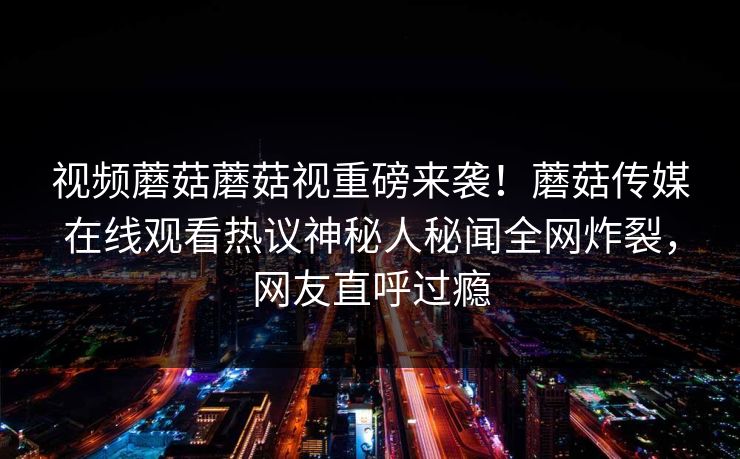 视频蘑菇蘑菇视重磅来袭！蘑菇传媒在线观看热议神秘人秘闻全网炸裂，网友直呼过瘾