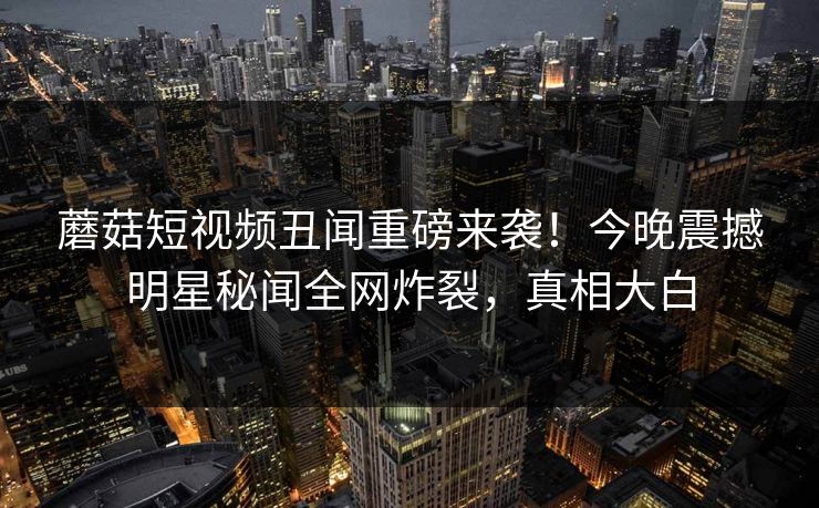 蘑菇短视频丑闻重磅来袭！今晚震撼明星秘闻全网炸裂，真相大白
