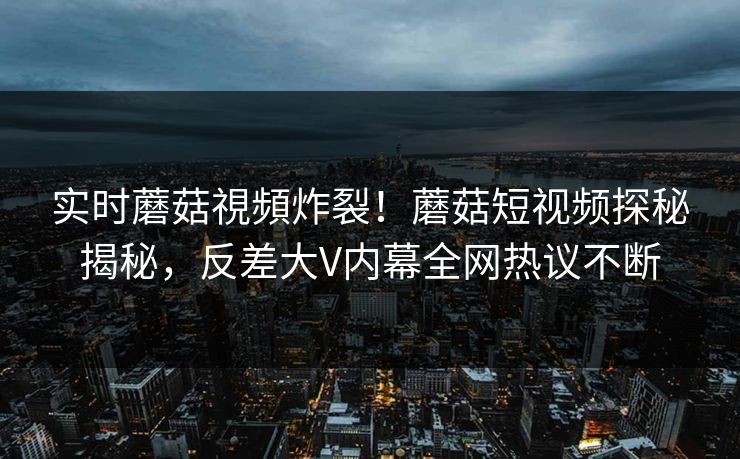 实时蘑菇視頻炸裂！蘑菇短视频探秘揭秘，反差大V内幕全网热议不断