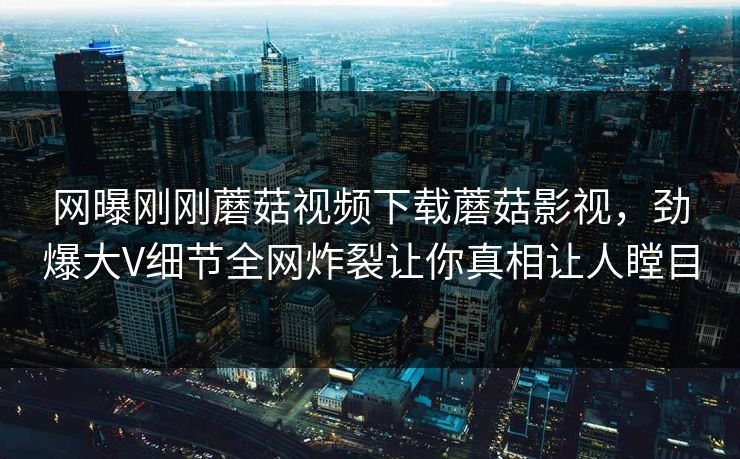 网曝刚刚蘑菇视频下载蘑菇影视，劲爆大V细节全网炸裂让你真相让人瞠目