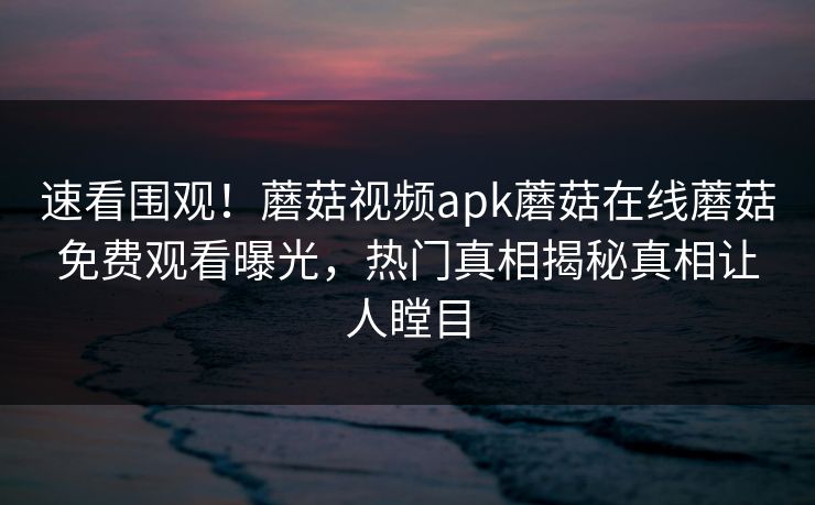 速看围观！蘑菇视频apk蘑菇在线蘑菇免费观看曝光，热门真相揭秘真相让人瞠目