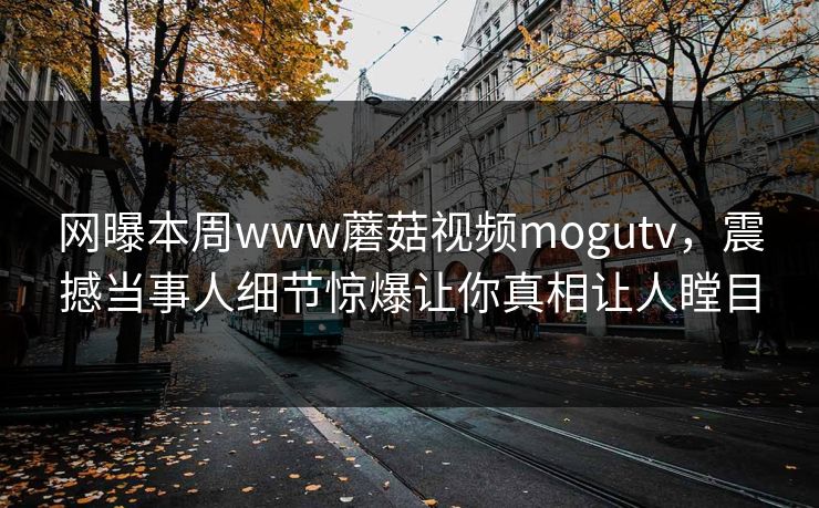 网曝本周www蘑菇视频mogutv，震撼当事人细节惊爆让你真相让人瞠目