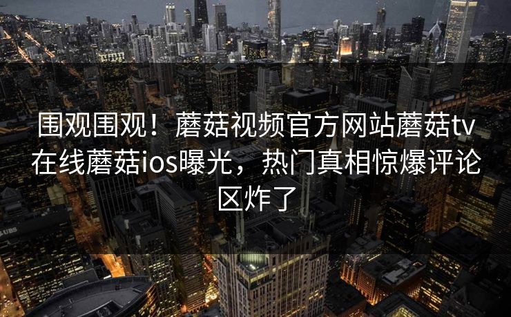 围观围观！蘑菇视频官方网站蘑菇tv在线蘑菇ios曝光，热门真相惊爆评论区炸了