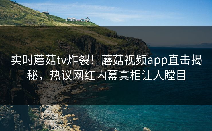 实时蘑菇tv炸裂！蘑菇视频app直击揭秘，热议网红内幕真相让人瞠目