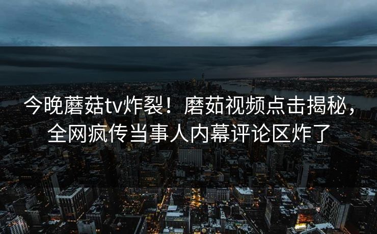 今晚蘑菇tv炸裂！磨茹视频点击揭秘，全网疯传当事人内幕评论区炸了