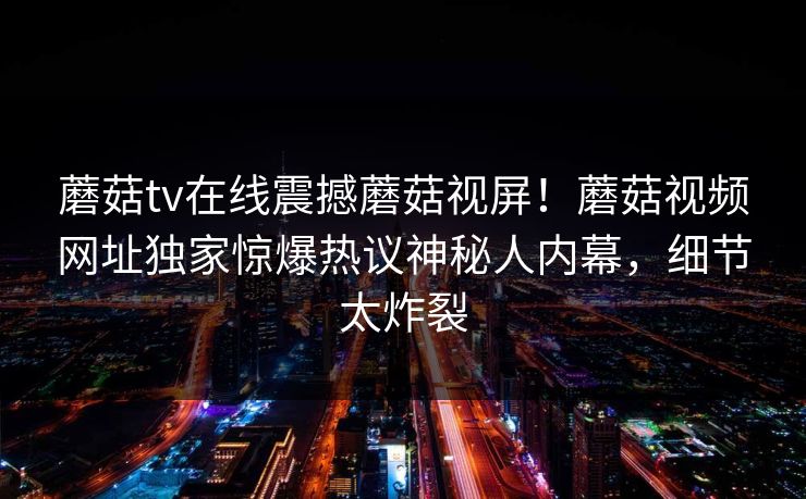 蘑菇tv在线震撼蘑菇视屏！蘑菇视频网址独家惊爆热议神秘人内幕，细节太炸裂