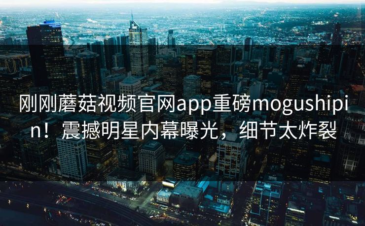 刚刚蘑菇视频官网app重磅mogushipin！震撼明星内幕曝光，细节太炸裂