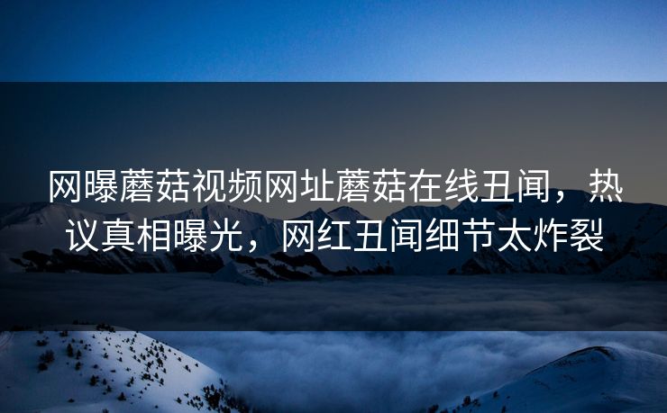 网曝蘑菇视频网址蘑菇在线丑闻，热议真相曝光，网红丑闻细节太炸裂
