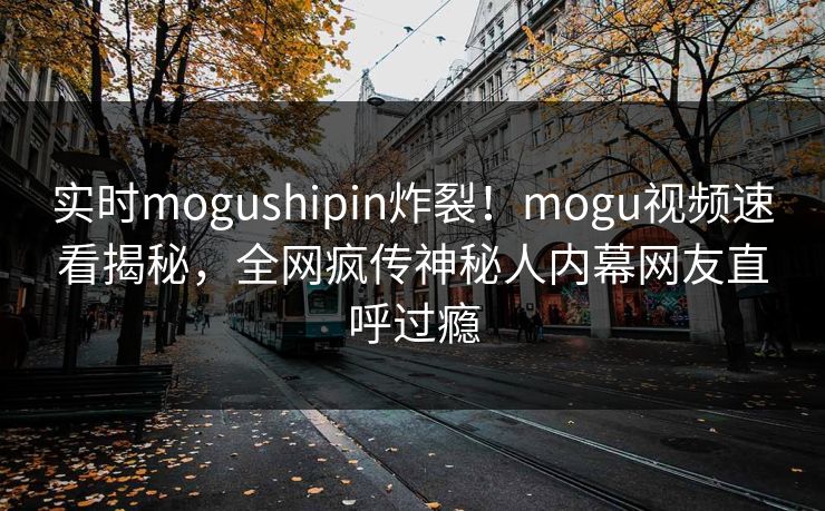 实时mogushipin炸裂！mogu视频速看揭秘，全网疯传神秘人内幕网友直呼过瘾