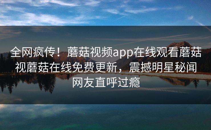 全网疯传！蘑菇视频app在线观看蘑菇视蘑菇在线免费更新，震撼明星秘闻网友直呼过瘾