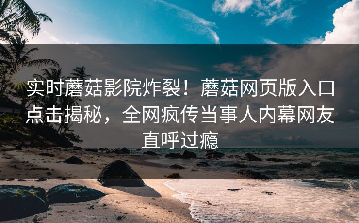 实时蘑菇影院炸裂！蘑菇网页版入口点击揭秘，全网疯传当事人内幕网友直呼过瘾