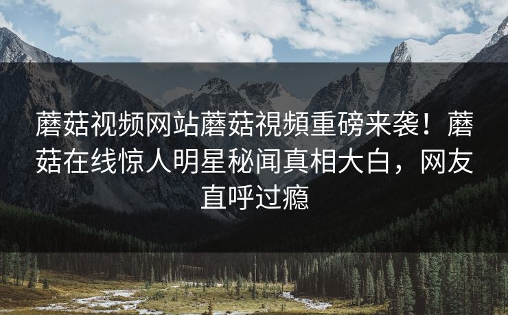 蘑菇视频网站蘑菇視頻重磅来袭！蘑菇在线惊人明星秘闻真相大白，网友直呼过瘾