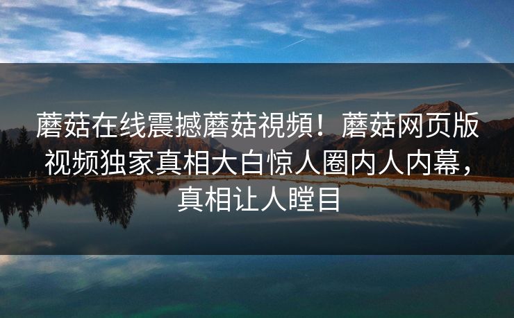 蘑菇在线震撼蘑菇視頻！蘑菇网页版视频独家真相大白惊人圈内人内幕，真相让人瞠目