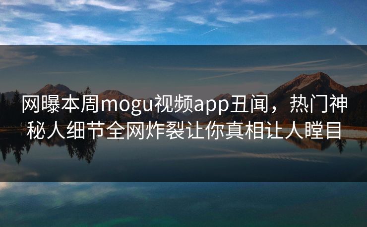 网曝本周mogu视频app丑闻，热门神秘人细节全网炸裂让你真相让人瞠目