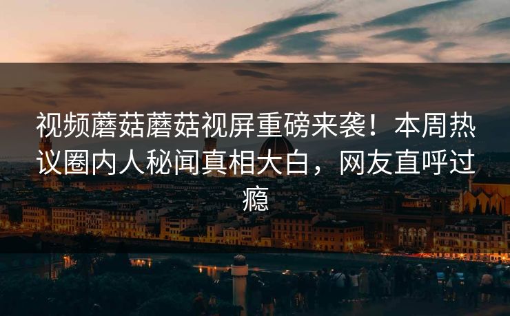 视频蘑菇蘑菇视屏重磅来袭！本周热议圈内人秘闻真相大白，网友直呼过瘾