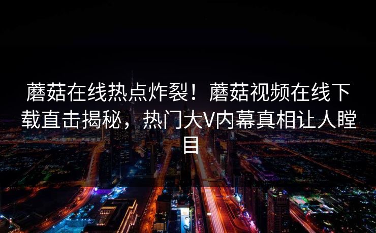 蘑菇在线热点炸裂！蘑菇视频在线下载直击揭秘，热门大V内幕真相让人瞠目