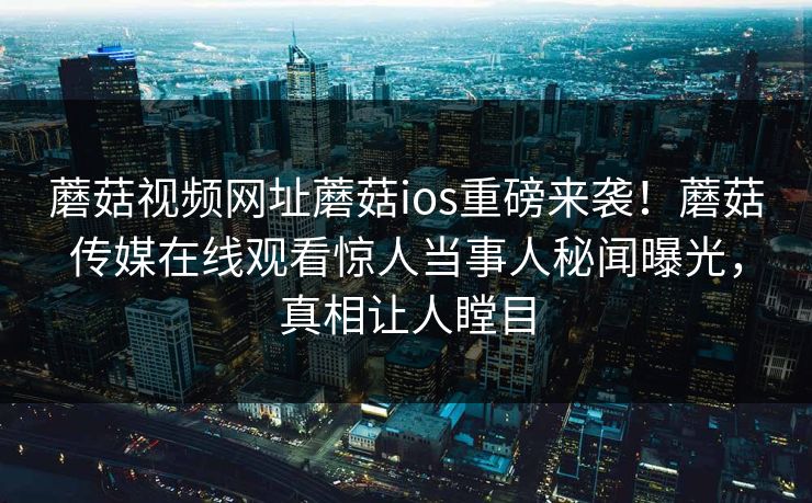 蘑菇视频网址蘑菇ios重磅来袭！蘑菇传媒在线观看惊人当事人秘闻曝光，真相让人瞠目