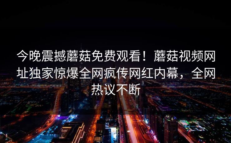 今晚震撼蘑菇免费观看！蘑菇视频网址独家惊爆全网疯传网红内幕，全网热议不断