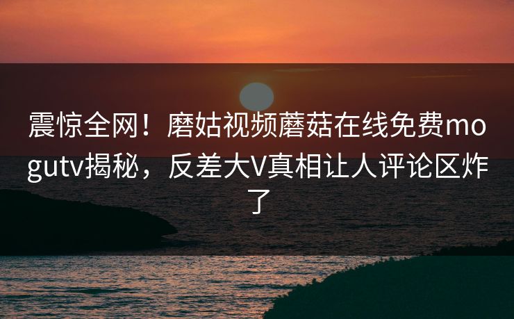 震惊全网！磨姑视频蘑菇在线免费mogutv揭秘，反差大V真相让人评论区炸了