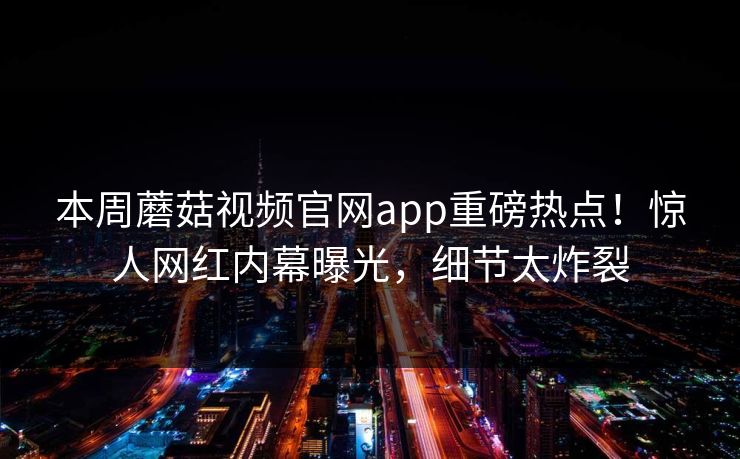 本周蘑菇视频官网app重磅热点！惊人网红内幕曝光，细节太炸裂