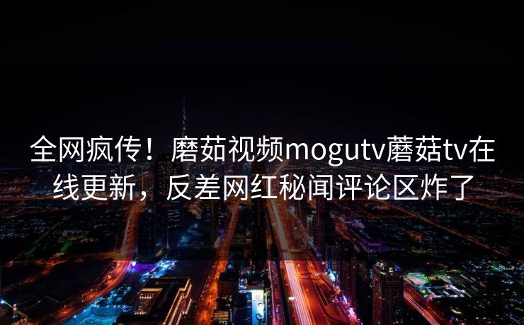 全网疯传！磨茹视频mogutv蘑菇tv在线更新，反差网红秘闻评论区炸了