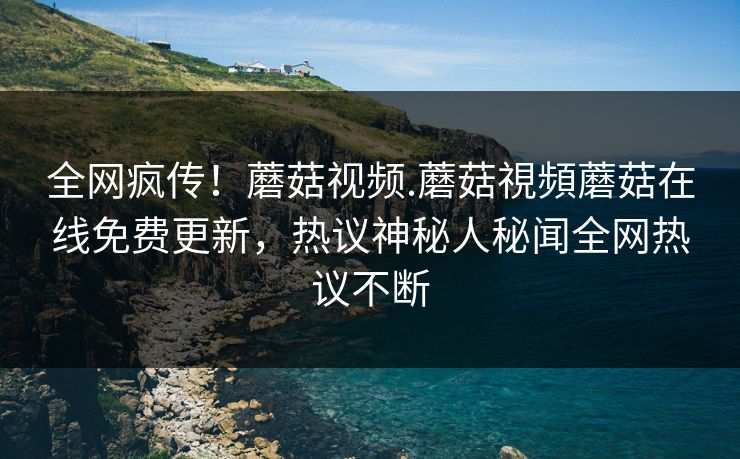 全网疯传！蘑菇视频.蘑菇視頻蘑菇在线免费更新，热议神秘人秘闻全网热议不断