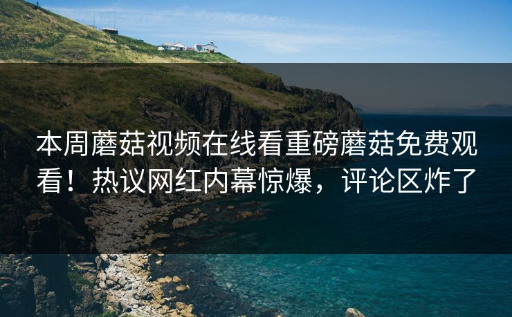 本周蘑菇视频在线看重磅蘑菇免费观看！热议网红内幕惊爆，评论区炸了