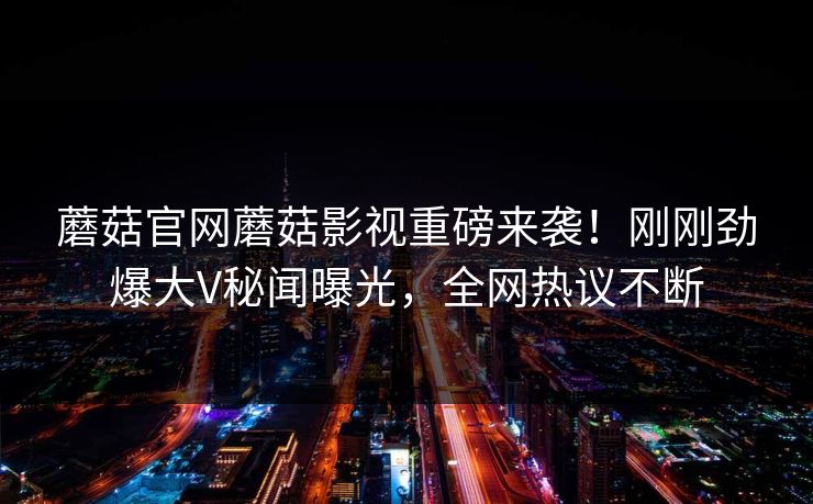 蘑菇官网蘑菇影视重磅来袭！刚刚劲爆大V秘闻曝光，全网热议不断