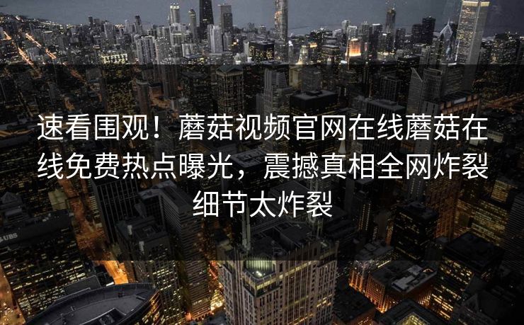 速看围观！蘑菇视频官网在线蘑菇在线免费热点曝光，震撼真相全网炸裂细节太炸裂