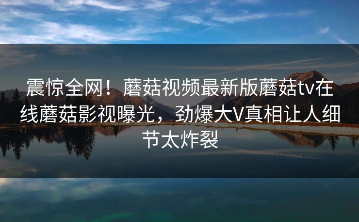 震惊全网！蘑菇视频最新版蘑菇tv在线蘑菇影视曝光，劲爆大V真相让人细节太炸裂