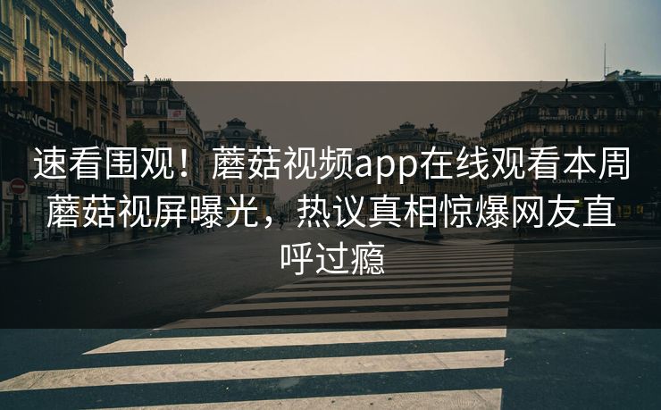 速看围观！蘑菇视频app在线观看本周蘑菇视屏曝光，热议真相惊爆网友直呼过瘾