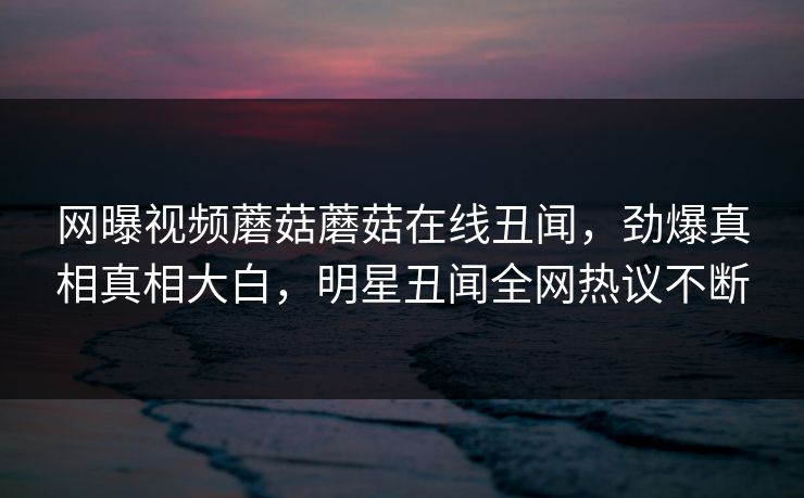 网曝视频蘑菇蘑菇在线丑闻，劲爆真相真相大白，明星丑闻全网热议不断