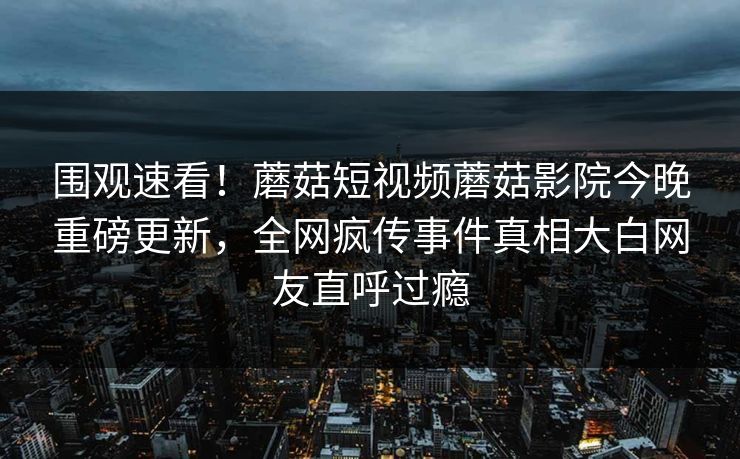 围观速看！蘑菇短视频蘑菇影院今晚重磅更新，全网疯传事件真相大白网友直呼过瘾