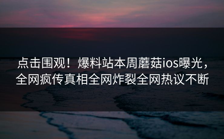 点击围观！爆料站本周蘑菇ios曝光，全网疯传真相全网炸裂全网热议不断