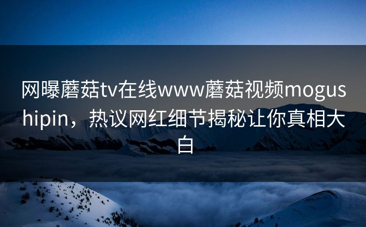 网曝蘑菇tv在线www蘑菇视频mogushipin，热议网红细节揭秘让你真相大白