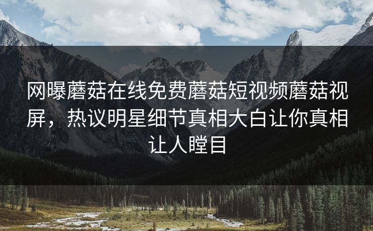 网曝蘑菇在线免费蘑菇短视频蘑菇视屏，热议明星细节真相大白让你真相让人瞠目
