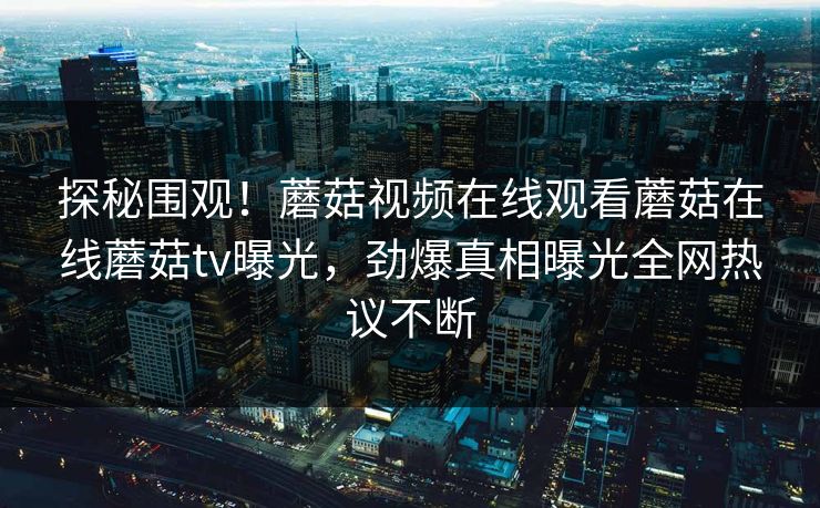 探秘围观！蘑菇视频在线观看蘑菇在线蘑菇tv曝光，劲爆真相曝光全网热议不断