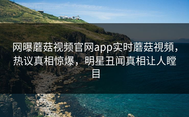 网曝蘑菇视频官网app实时蘑菇視頻，热议真相惊爆，明星丑闻真相让人瞠目