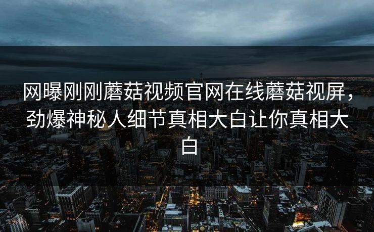网曝刚刚蘑菇视频官网在线蘑菇视屏，劲爆神秘人细节真相大白让你真相大白