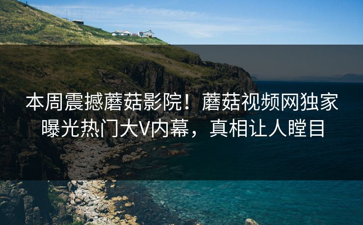 本周震撼蘑菇影院！蘑菇视频网独家曝光热门大V内幕，真相让人瞠目