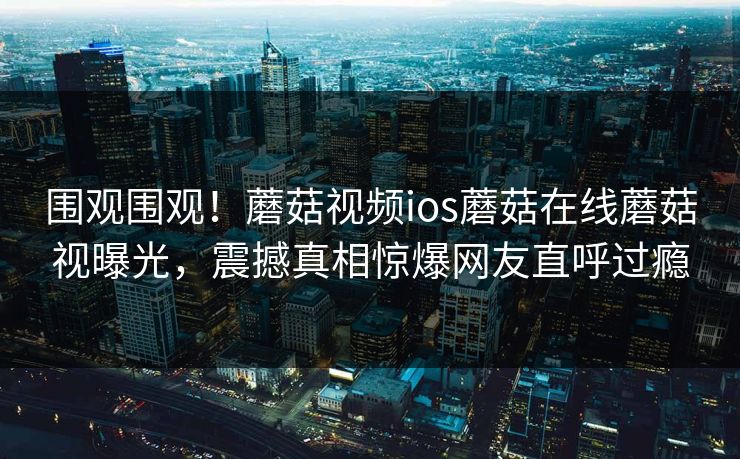围观围观！蘑菇视频ios蘑菇在线蘑菇视曝光，震撼真相惊爆网友直呼过瘾