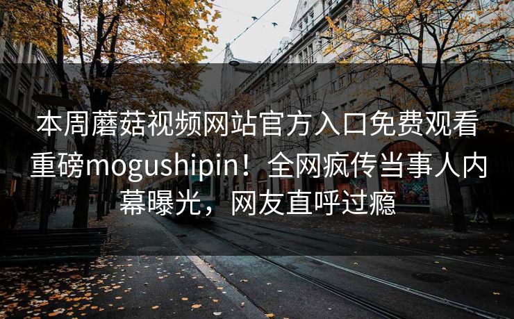 本周蘑菇视频网站官方入口免费观看重磅mogushipin！全网疯传当事人内幕曝光，网友直呼过瘾