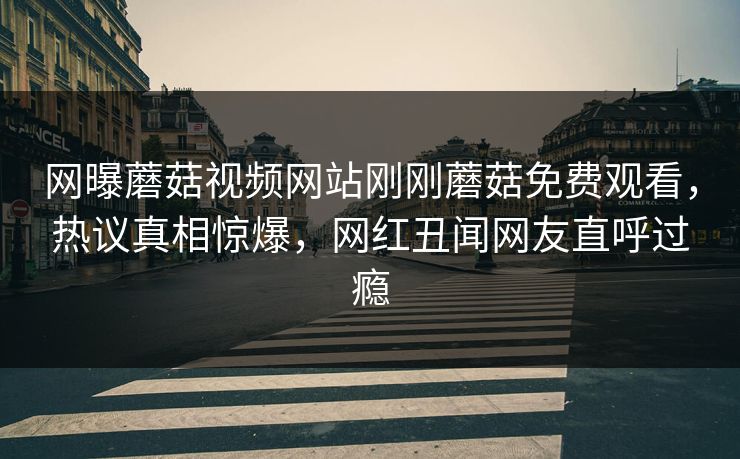 网曝蘑菇视频网站刚刚蘑菇免费观看，热议真相惊爆，网红丑闻网友直呼过瘾