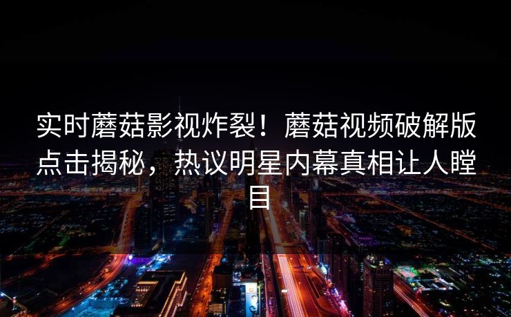 实时蘑菇影视炸裂！蘑菇视频破解版点击揭秘，热议明星内幕真相让人瞠目