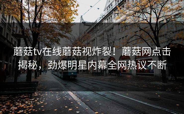 蘑菇tv在线蘑菇视炸裂！蘑菇网点击揭秘，劲爆明星内幕全网热议不断