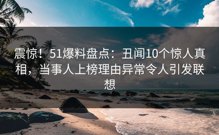 震惊！51爆料盘点：丑闻10个惊人真相，当事人上榜理由异常令人引发联想