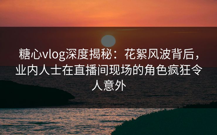 糖心vlog深度揭秘：花絮风波背后，业内人士在直播间现场的角色疯狂令人意外
