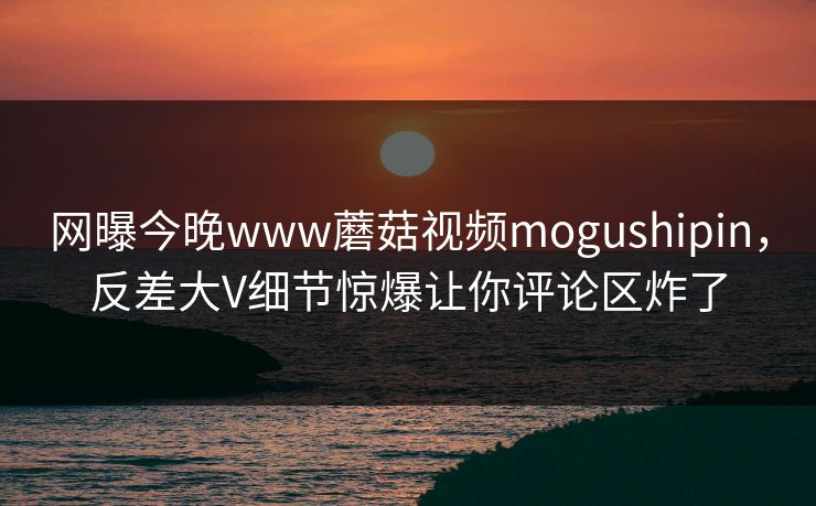 网曝今晚www蘑菇视频mogushipin，反差大V细节惊爆让你评论区炸了